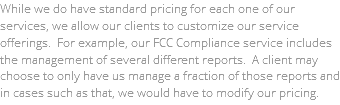 While we do have standard pricing for each one of our services, we allow our clients to customize our service offerings. For example, our FCC Compliance service includes the management of several different reports. A client may choose to only have us manage a fraction of those reports and in cases such as that, we would have to modify our pricing.