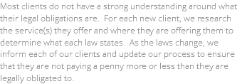 Most clients do not have a strong understanding around what their legal obligations are. For each new client, we research the service(s) they offer and where they are offering them to determine what each law states. As the laws change, we inform each of our clients and update our process to ensure that they are not paying a penny more or less than they are legally obligated to.