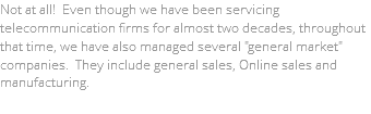 Not at all! Even though we have been servicing telecommunication firms for almost two decades, throughout that time, we have also managed several "general market" companies. They include general sales, Online sales and manufacturing. 