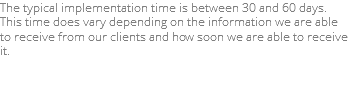 The typical implementation time is between 30 and 60 days. This time does vary depending on the information we are able to receive from our clients and how soon we are able to receive it.